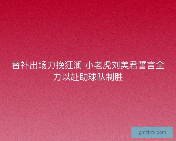 替补出场力挽狂澜 小老虎刘美君誓言全力以赴助球队制胜