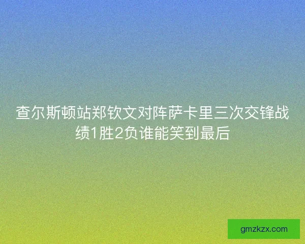查尔斯顿站郑钦文对阵萨卡里三次交锋战绩1胜2负谁能笑到最后